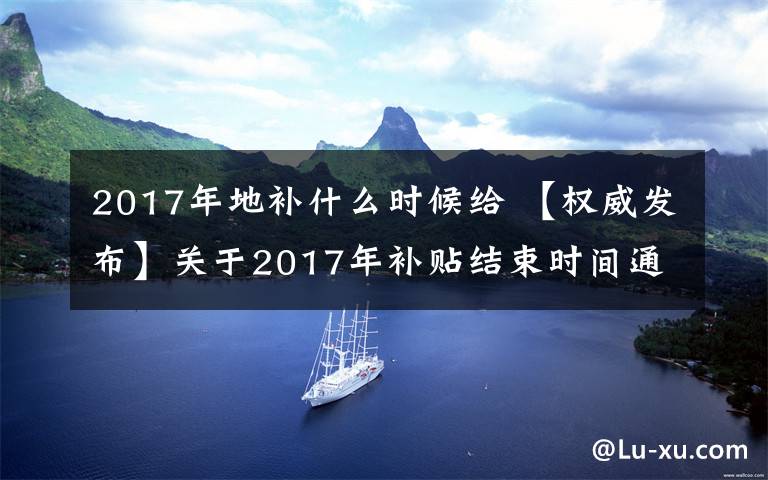 2017年地补什么时候给 【权威发布】关于2017年补贴结束时间通知