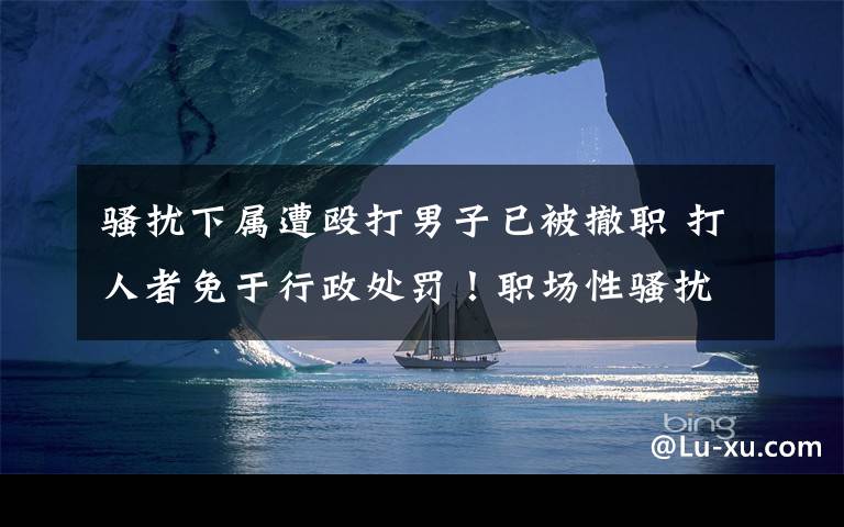 骚扰下属遭殴打男子已被撤职 打人者免于行政处罚!职场性骚扰咋判断?