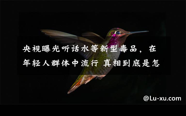 央视曝光听话水等新型毒品，在年轻人群体中流行 真相到底是怎样的？