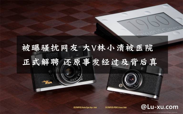 被曝骚扰网友 大V林小清被医院正式解聘 还原事发经过及背后真相！