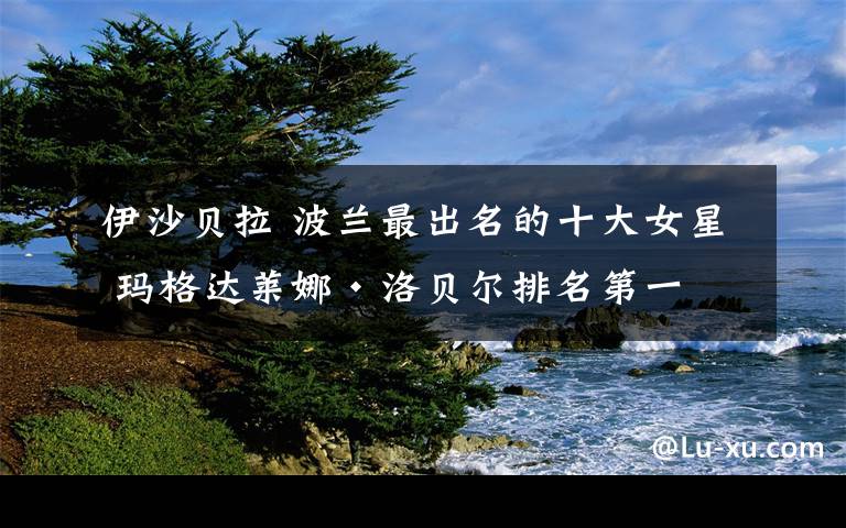 伊沙贝拉 波兰最出名的十大女星 玛格达莱娜·洛贝尔排名第一