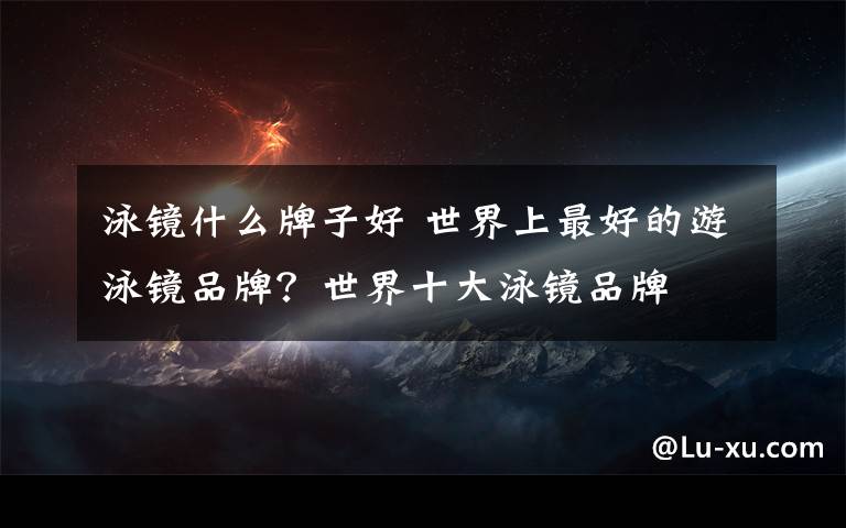 泳镜什么牌子好 世界上最好的游泳镜品牌?世界十大泳镜品牌