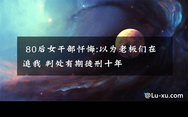  80后女干部忏悔:以为老板们在追我 判处有期徒刑十年