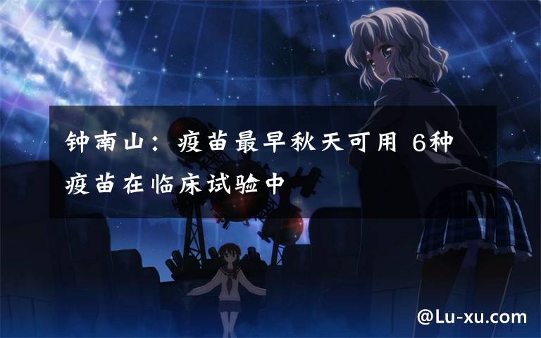 钟南山:疫苗最早秋天可用 6种疫苗在临床试验中