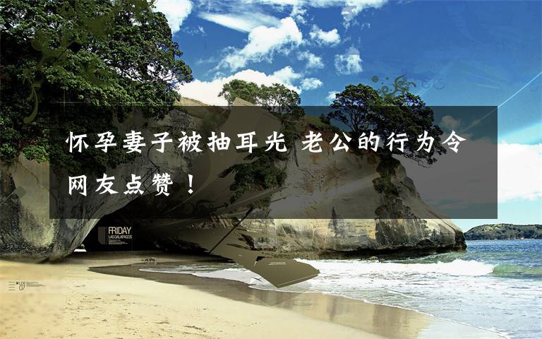 怀孕妻子被抽耳光 老公的行为令网友点赞!