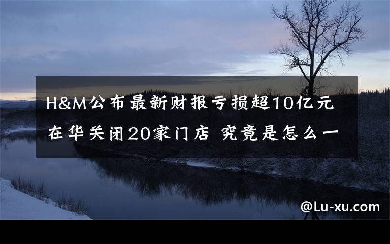 H&M公布最新财报亏损超10亿元 在华关闭20家门店 究竟是怎么一回事?