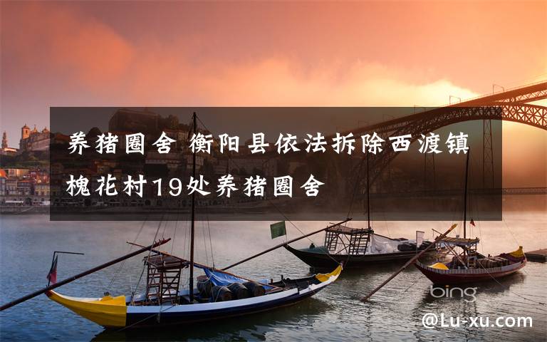 养猪圈舍 衡阳县依法拆除西渡镇槐花村19处养猪圈舍