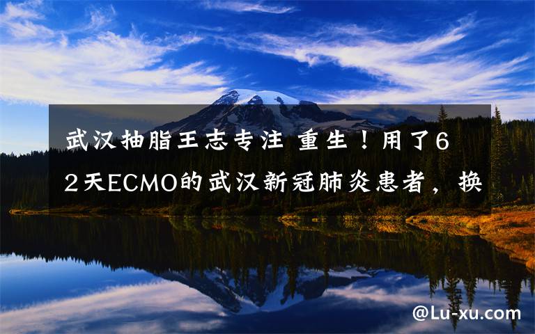 武汉抽脂王志专注 重生!用了62天ECMO的武汉新冠肺炎患者,换肺成功