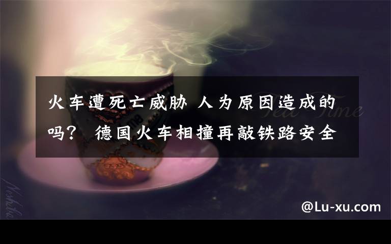 火车遭死亡威胁 人为原因造成的吗？ 德国火车相撞再敲铁路安全警钟