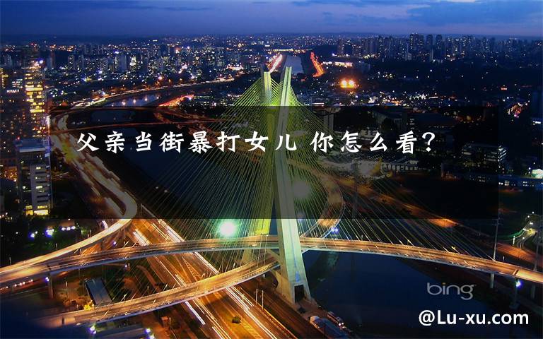 父亲当街暴打女儿 你怎么看?