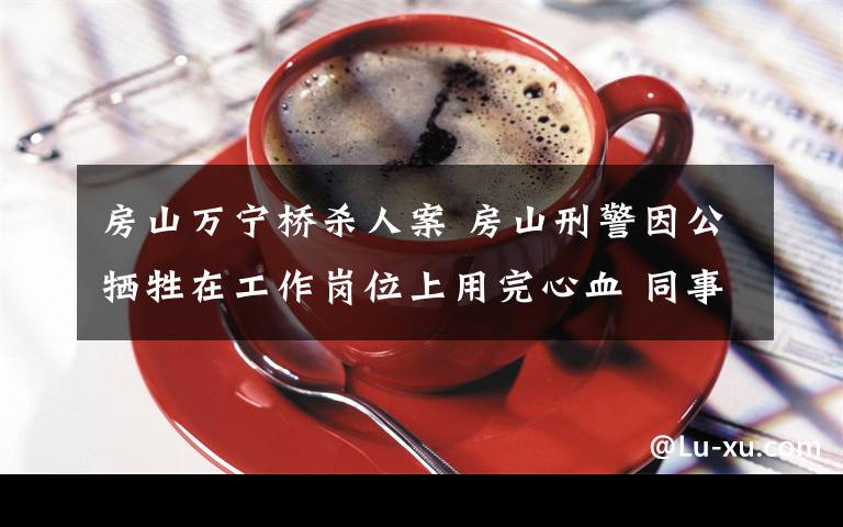 房山万宁桥杀人案 房山刑警因公牺牲在工作岗位上用完心血 同事:有他就有定盘星