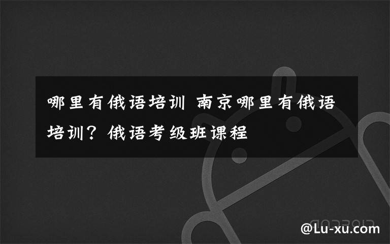 哪里有俄语培训 南京哪里有俄语培训?俄语考级班课程