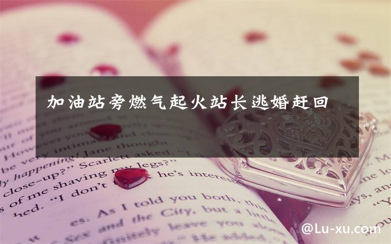 加油站旁燃气起火站长逃婚赶回
