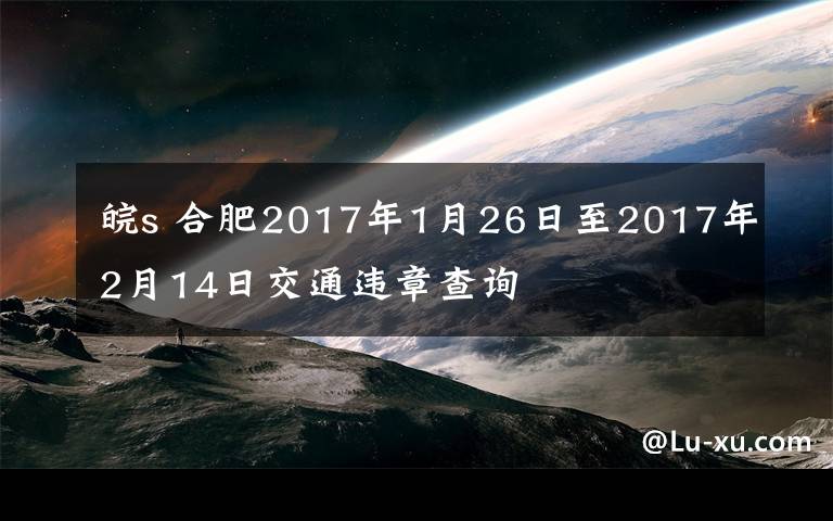 皖s 合肥2017年1月26日至2017年2月14日交通违章查询