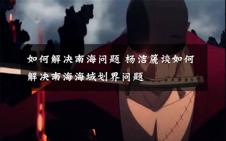 如何解决南海问题 杨洁篪谈如何解决南海海域划界问题