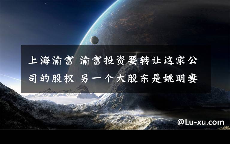 上海渝富 渝富投资要转让这家公司的股权 另一个大股东是姚明妻子
