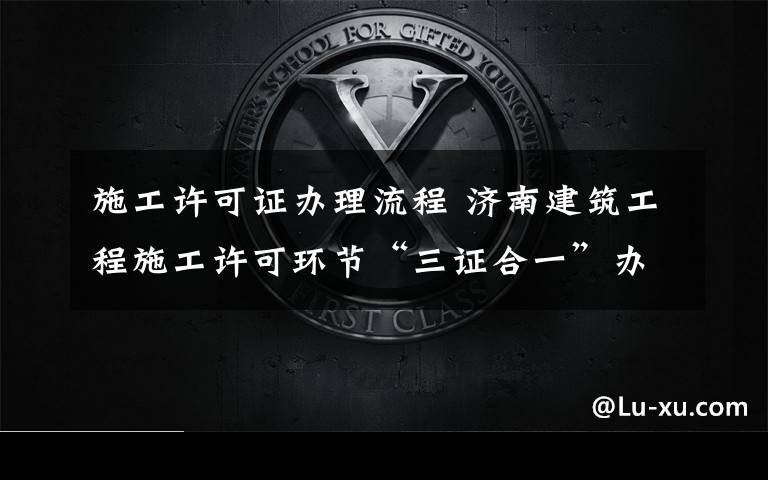施工许可证办理流程 济南建筑工程施工许可环节“三证合一”办理,只需2个工作日