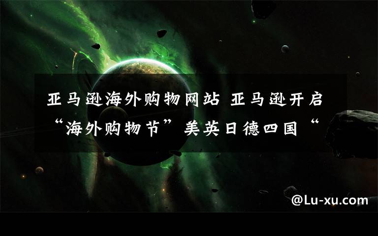 亚马逊海外购物网站 亚马逊开启“海外购物节”美英日德四国“洋品”一站购