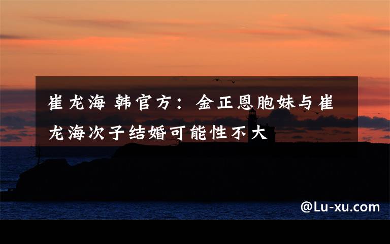 崔龙海 韩官方：金正恩胞妹与崔龙海次子结婚可能性不大