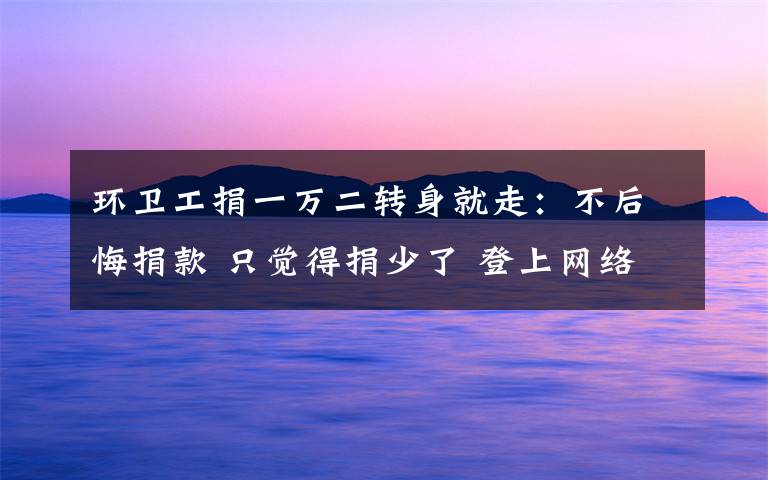环卫工捐一万二转身就走:不后悔捐款 只觉得捐少了 登上网络热搜了!