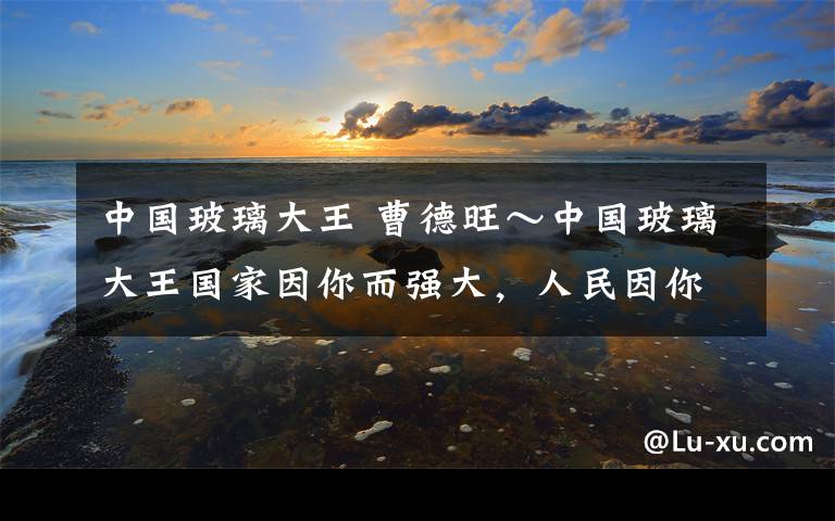 中国玻璃大王 曹德旺~中国玻璃大王国家因你而强大,人民因你而富足,社会因你而进步。