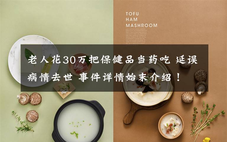 老人花30万把保健品当药吃 延误病情去世 事件详情始末介绍!