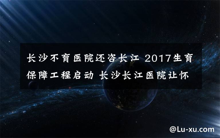 长沙不育医院还咨长江 2017生育保障工程启动 长沙长江医院让怀孕变容易