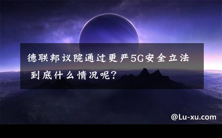 德联邦议院通过更严5G安全立法 到底什么情况呢?