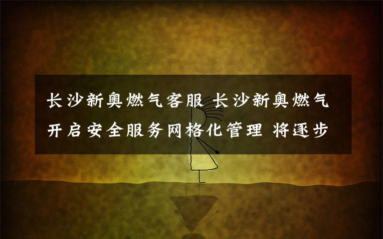 长沙新奥燃气客服 长沙新奥燃气开启安全服务网格化管理 将逐步推开
