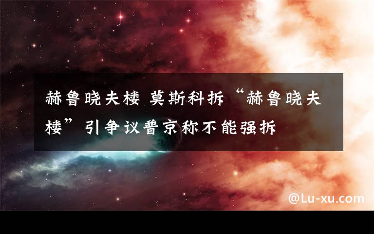 赫鲁晓夫楼 莫斯科拆“赫鲁晓夫楼”引争议普京称不能强拆