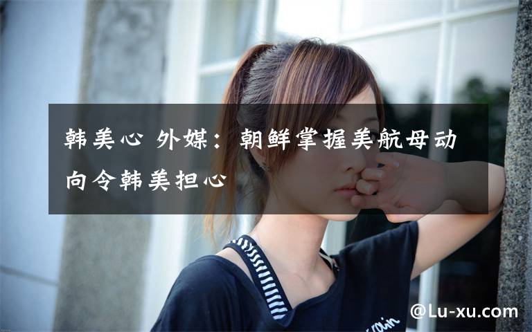 韩美心 外媒：朝鲜掌握美航母动向令韩美担心