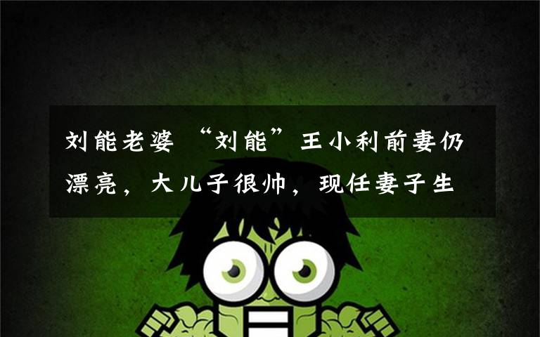 刘能老婆 “刘能”王小利前妻仍漂亮,大儿子很帅,现任妻子生的儿子也可爱