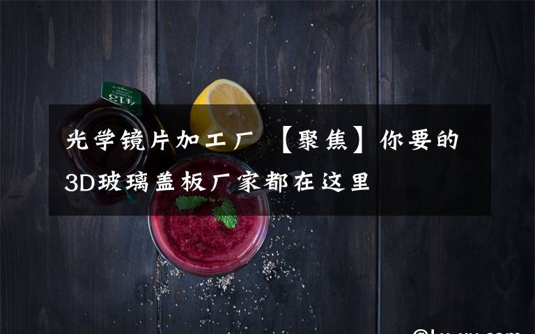 光学镜片加工厂 【聚焦】你要的3D玻璃盖板厂家都在这里