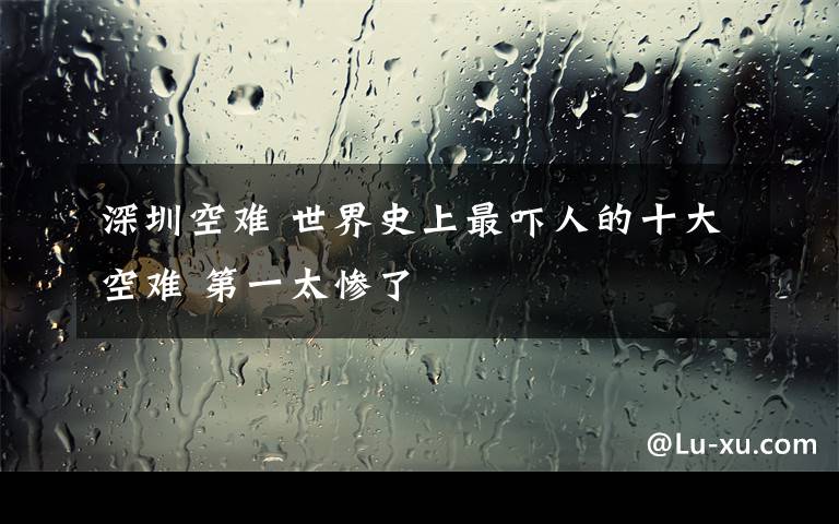 深圳空难 世界史上最吓人的十大空难 第一太惨了