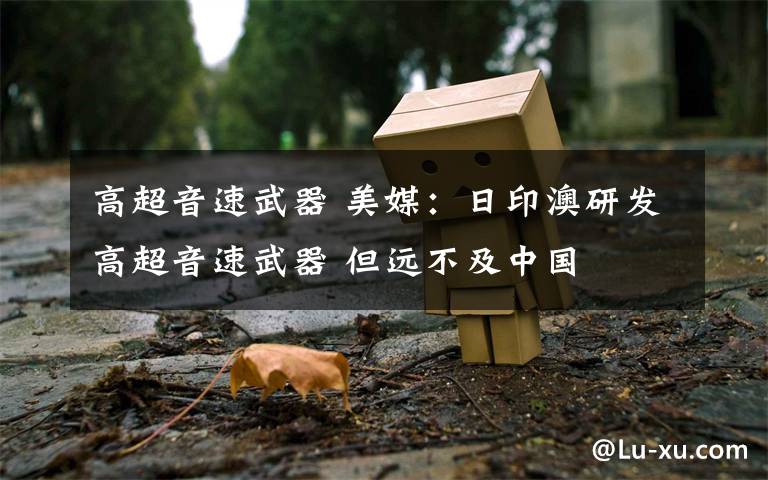 高超音速武器 美媒:日印澳研发高超音速武器 但远不及中国