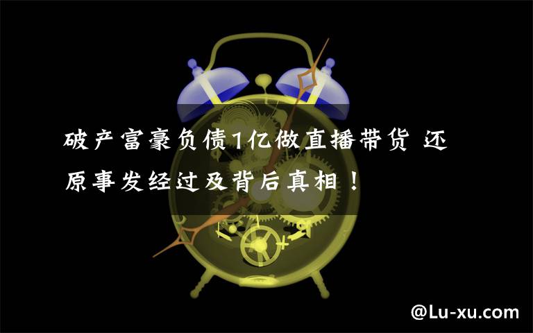 破产富豪负债1亿做直播带货 还原事发经过及背后真相!