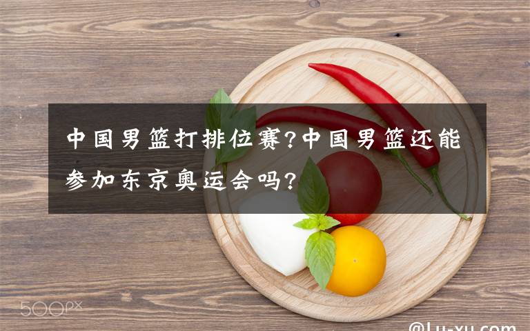 中国男篮打排位赛?中国男篮还能参加东京奥运会吗?