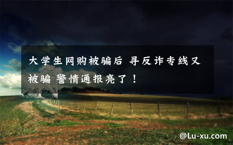 大学生网购被骗后 寻反诈专线又被骗 警情通报亮了!