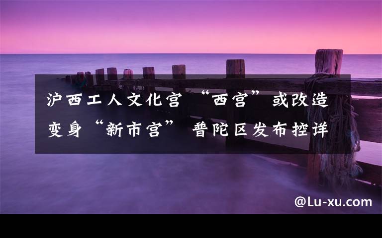 沪西工人文化宫 “西宫”或改造变身“新市宫” 普陀区发布控详规划草案,周边道路及11号线、14号线规划调整