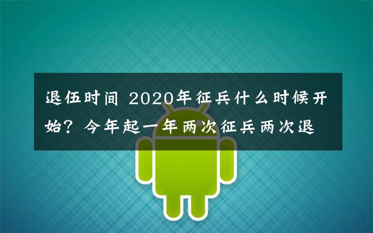 退伍时间 2020年征兵什么时候开始?今年起一年两次征兵两次退役