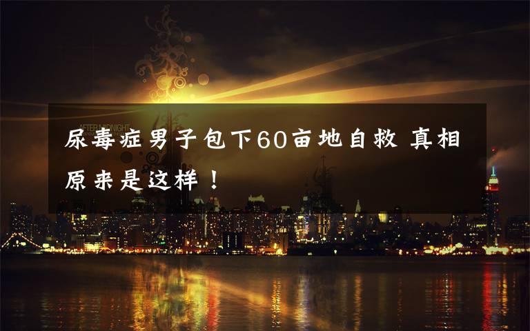 尿毒症男子包下60亩地自救 真相原来是这样!