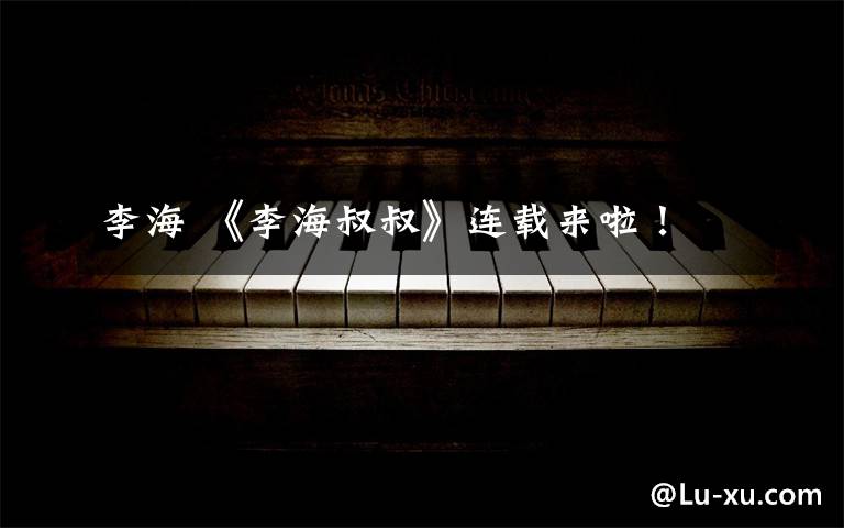 李海 《李海叔叔》连载来啦!