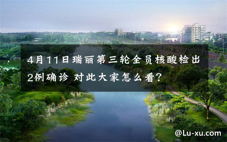 4月11日瑞丽第三轮全员核酸检出2例确诊 对此大家怎么看?