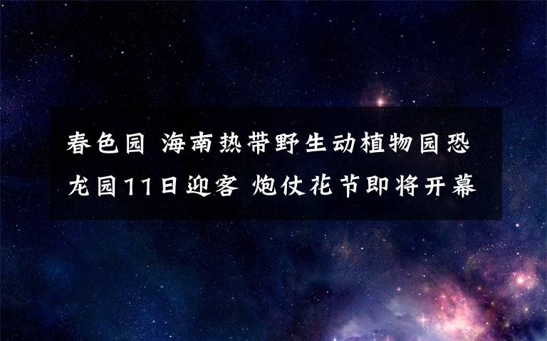春色园 海南热带野生动植物园恐龙园11日迎客 炮仗花节即将开幕
