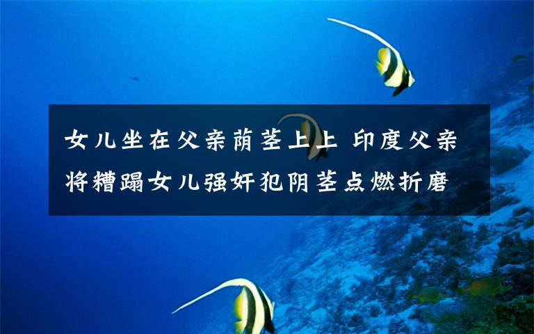 女儿坐在父亲荫茎上上 印度父亲将糟蹋女儿强奸犯阴茎点燃折磨致死