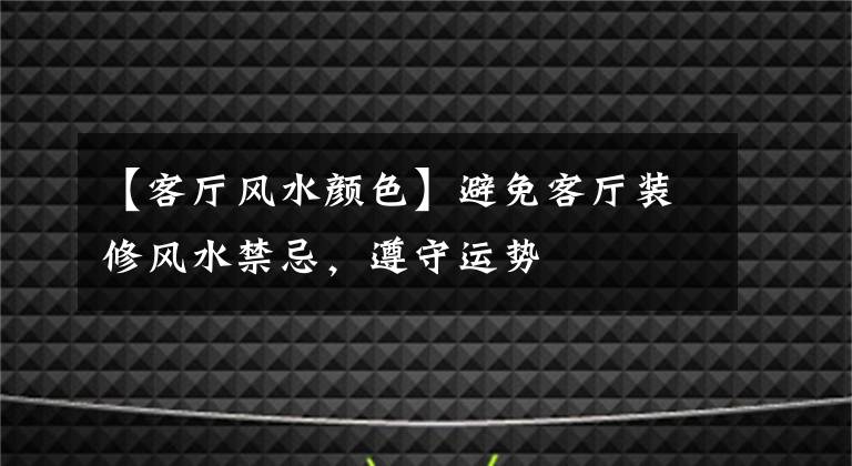 【客厅风水颜色】避免客厅装修风水禁忌,遵守运势