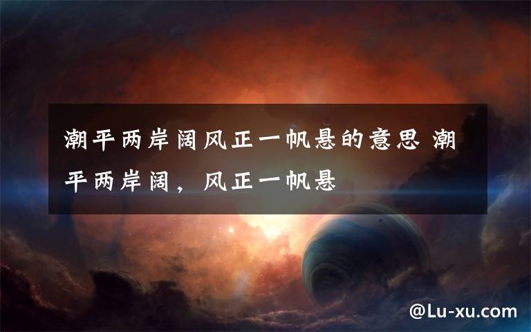 潮平两岸阔风正一帆悬的意思 潮平两岸阔,风正一帆悬