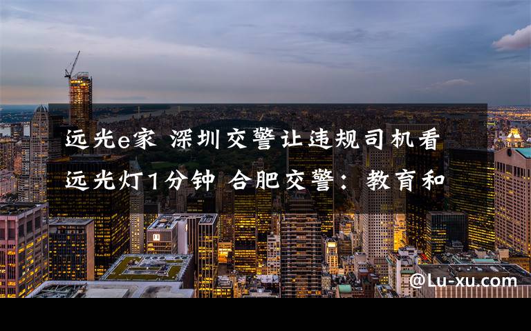 远光e家 深圳交警让违规司机看远光灯1分钟 合肥交警:教育和处罚相结合