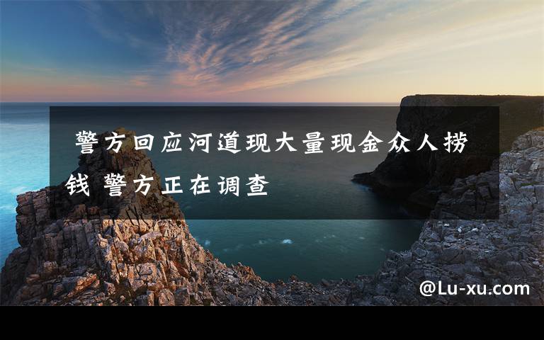 警方回应河道现大量现金众人捞钱 警方正在调查