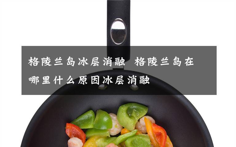 格陵兰岛冰层消融 格陵兰岛在哪里什么原因冰层消融